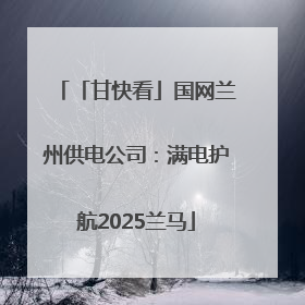 「甘快看」国网兰州供电公司：满电护航2025兰马