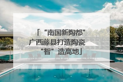“南国新陶都”广西藤县打造陶瓷“智”造高地