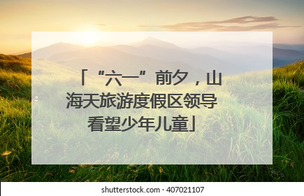 “六一”前夕，山海天旅游度假区领导看望少年儿童
