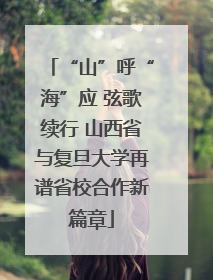 “山”呼“海”应 弦歌续行 山西省与复旦大学再谱省校合作新篇章