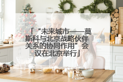“未来城市——莫斯科与北京战略伙伴关系的协同作用”会议在北京举行