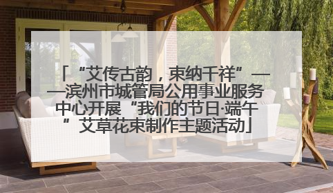 “艾传古韵，束纳千祥”——滨州市城管局公用事业服务中心开展“我们的节日·端午”艾草花束制作主题活动