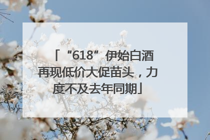 “618”伊始白酒再现低价大促苗头，力度不及去年同期