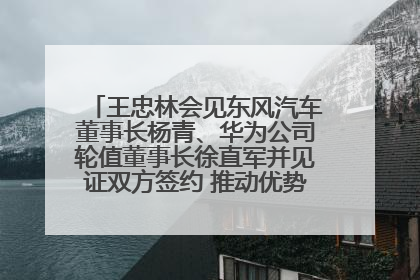 王忠林会见东风汽车董事长杨青、华为公司轮值董事长徐直军并见证双方签约 推动优势互补 实现共赢发展