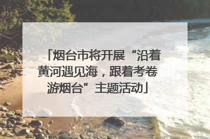 烟台市将开展“沿着黄河遇见海，跟着考卷游烟台”主题活动