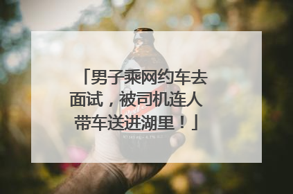 男子乘网约车去面试，被司机连人带车送进湖里！
