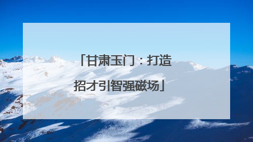 甘肃玉门：打造招才引智强磁场