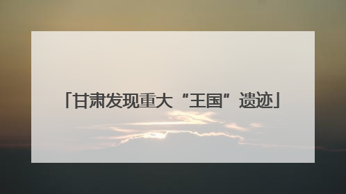 甘肃发现重大“王国”遗迹