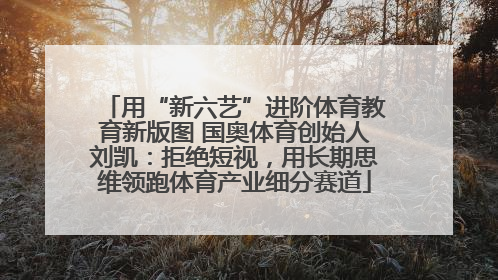 用“新六艺”进阶体育教育新版图 国奥体育创始人刘凯：拒绝短视，用长期思维领跑体育产业细分赛道