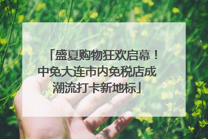 盛夏购物狂欢启幕！中免大连市内免税店成潮流打卡新地标