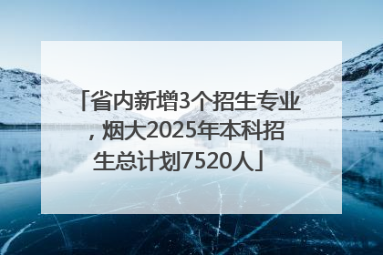 省内新增3个招生专业，烟大2025年本科招生总计划7520人