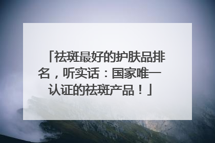 祛斑最好的护肤品排名，听实话：国家唯一认证的祛斑产品！