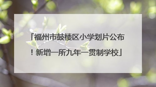 福州市鼓楼区小学划片公布！新增一所九年一贯制学校