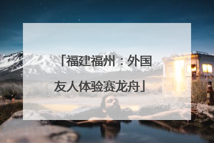 福建福州：外国友人体验赛龙舟