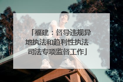 福建：督导违规异地执法和趋利性执法司法专项监督工作