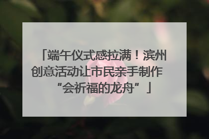 端午仪式感拉满！滨州创意活动让市民亲手制作“会祈福的龙舟”