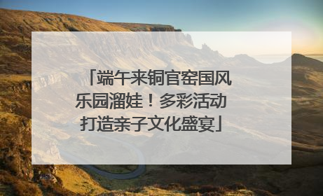 端午来铜官窑国风乐园溜娃！多彩活动打造亲子文化盛宴