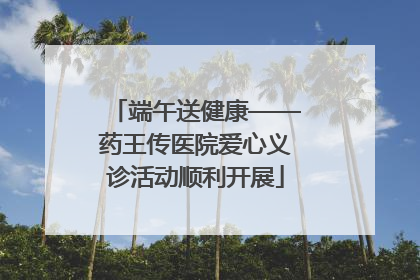 端午送健康——药王传医院爱心义诊活动顺利开展