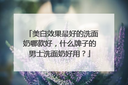美白效果最好的洗面奶哪款好，什么牌子的男士洗面奶好用？