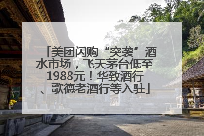美团闪购“突袭”酒水市场，飞天茅台低至1988元！华致酒行、歌德老酒行等入驻