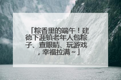 粽香里的端午！建德下涯镇老年人包粽子、查眼睛、玩游戏，幸福拉满～