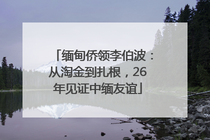 缅甸侨领李伯波：从淘金到扎根，26年见证中缅友谊