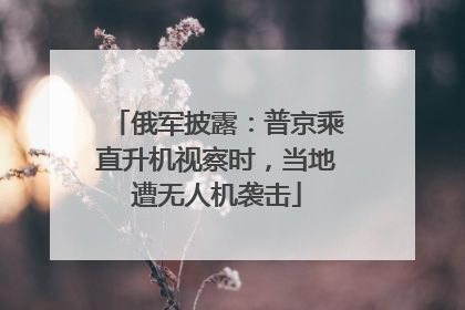 俄军披露：普京乘直升机视察时，当地遭无人机袭击