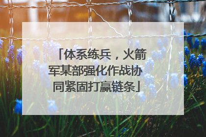 体系练兵，火箭军某部强化作战协同紧固打赢链条