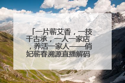 一片蕲艾香，一技千古承，一人一家店，养活一家人——俏妃蕲春溯源直播解码中医养生文化传承