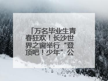 万名毕业生青春狂欢！长沙世界之窗举行“登顶吧！少年”公益毕业活动