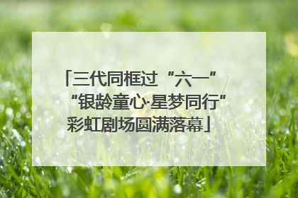 三代同框过“六一” “银龄童心·星梦同行”彩虹剧场圆满落幕