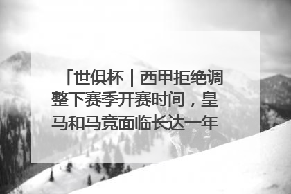 世俱杯｜西甲拒绝调整下赛季开赛时间，皇马和马竞面临长达一年的“魔鬼赛程”
