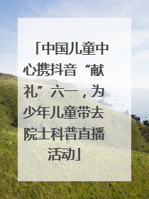 中国儿童中心携抖音“献礼”六一，为少年儿童带去院士科普直播活动