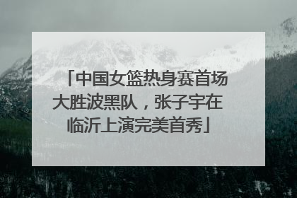 中国女篮热身赛首场大胜波黑队，张子宇在临沂上演完美首秀