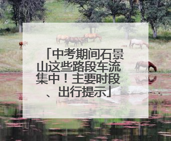 中考期间石景山这些路段车流集中！主要时段、出行提示