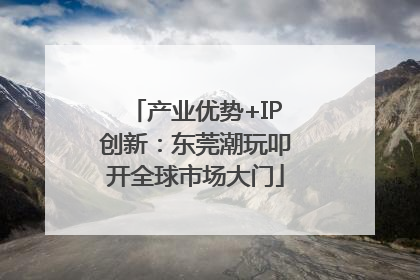 产业优势+IP创新：东莞潮玩叩开全球市场大门