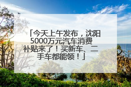 今天上午发布，沈阳5000万元汽车消费补贴来了！买新车、二手车都能领！