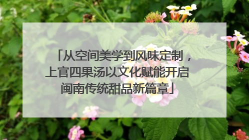 从空间美学到风味定制，上官四果汤以文化赋能开启闽南传统甜品新篇章