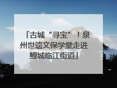 古城“寻宝”！泉州世遗文保学堂走进鲤城临江街道