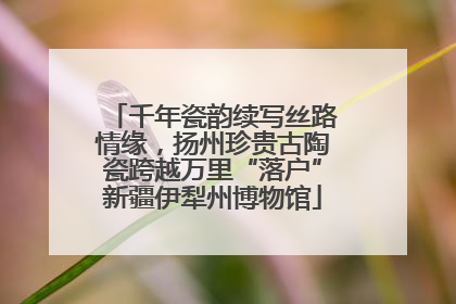 千年瓷韵续写丝路情缘，扬州珍贵古陶瓷跨越万里“落户”新疆伊犁州博物馆