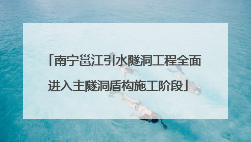 南宁邕江引水隧洞工程全面进入主隧洞盾构施工阶段