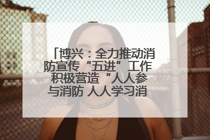 博兴：全力推动消防宣传“五进”工作 积极营造“人人参与消防 人人学习消防”的良好氛围