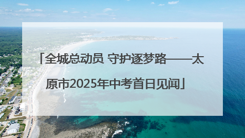 全城总动员 守护逐梦路——太原市2025年中考首日见闻