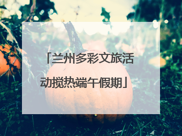 兰州多彩文旅活动搅热端午假期