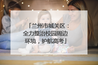 兰州市城关区：全力整治校园周边环境，护航高考
