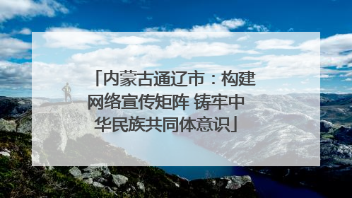 内蒙古通辽市：构建网络宣传矩阵 铸牢中华民族共同体意识