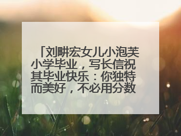 刘畊宏女儿小泡芙小学毕业，写长信祝其毕业快乐：你独特而美好，不必用分数证明自己