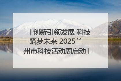 创新引领发展 科技筑梦未来 2025兰州市科技活动周启动