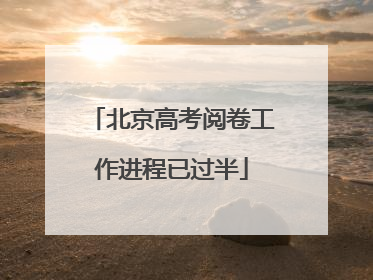 北京高考阅卷工作进程已过半