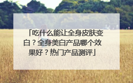 吃什么能让全身皮肤变白？全身美白产品哪个效果好？热门产品测评